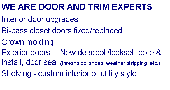 Text Box: WE ARE DOOR AND TRIM EXPERTSInterior door upgradesBi-pass closet doors fixed/replacedCrown moldingExterior doors New deadbolt/lockset  bore & install, door seal (thresholds, shoes, weather stripping, etc.) Shelving - custom interior or utility style