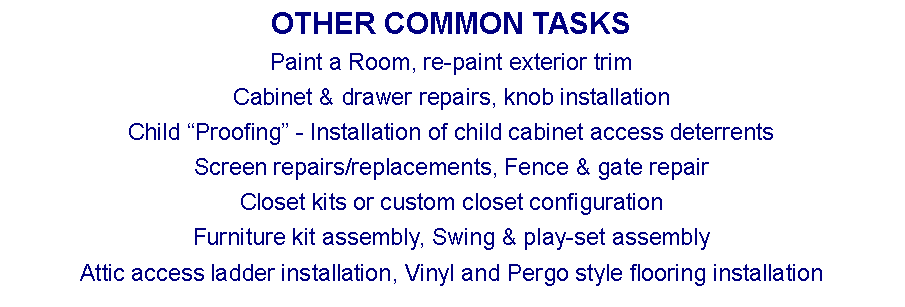 Text Box: OTHER COMMON TASKSPaint a Room, re-paint exterior trimCabinet & drawer repairs, knob installationChild Proofing - Installation of child cabinet access deterrentsScreen repairs/replacements, Fence & gate repairCloset kits or custom closet configurationFurniture kit assembly, Swing & play-set assemblyAttic access ladder installation, Vinyl and Pergo style flooring installation