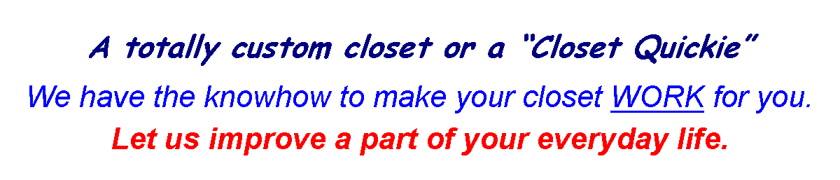 Text Box: A totally custom closet or a Closet QuickieWe have the knowhow to make your closet WORK for you.  Let us improve a part of your everyday life.