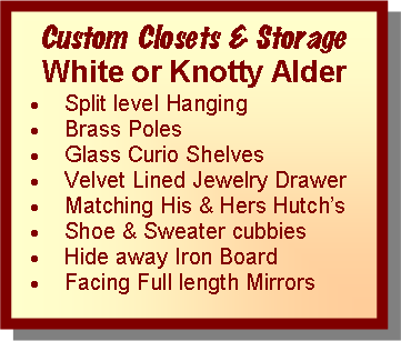 Text Box: Custom Closets & StorageWhite or Knotty AlderSplit level Hanging Brass PolesGlass Curio ShelvesVelvet Lined Jewelry DrawerMatching His & Hers HutchsShoe & Sweater cubbiesHide away Iron BoardFacing Full length Mirrors