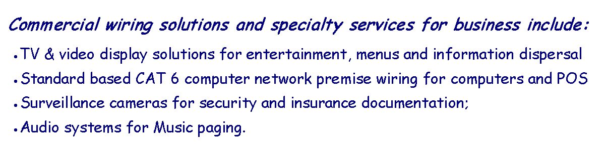 Text Box: Commercial wiring solutions and specialty services for business include: TV & video display solutions for entertainment, menus and information dispersalStandard based CAT 6 computer network premise wiring for computers and POSSurveillance cameras for security and insurance documentation; Audio systems for Music paging.
